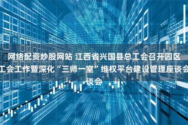 网络配资炒股网站 江西省兴国县总工会召开园区工会工作暨深化“三师一室”维权平台建设管理座谈会