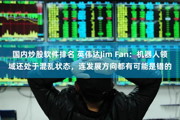 国内炒股软件排名 英伟达Jim Fan：机器人领域还处于混乱状态，连发展方向都有可能是错的