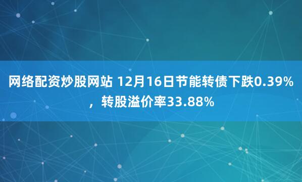 网络配资炒股网站 12月16日节能转债下跌0.39%，转股溢价率33.88%