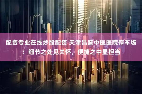 配资专业在线炒股配资 天津昌盛中医医院停车场：细节之处见关怀，便捷之中显担当