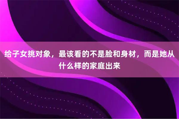 给子女挑对象，最该看的不是脸和身材，而是她从什么样的家庭出来