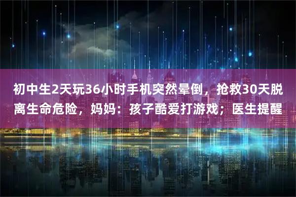 初中生2天玩36小时手机突然晕倒，抢救30天脱离生命危险，妈妈：孩子酷爱打游戏；医生提醒