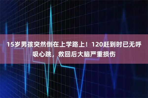 15岁男孩突然倒在上学路上！120赶到时已无呼吸心跳，救回后大脑严重损伤