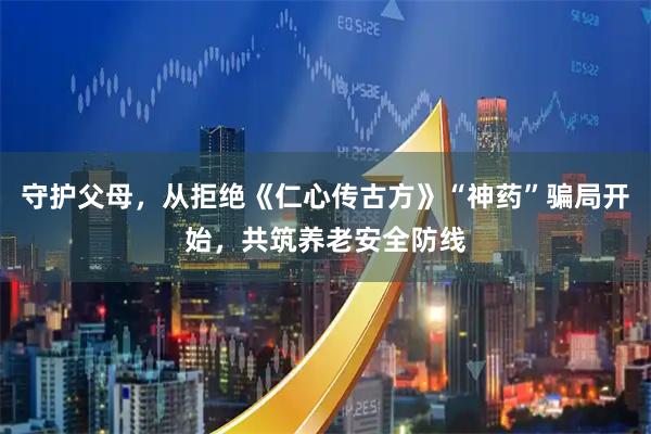守护父母，从拒绝《仁心传古方》“神药”骗局开始，共筑养老安全防线