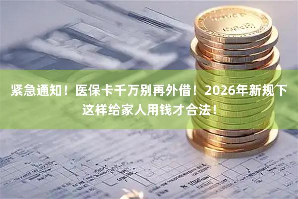 紧急通知！医保卡千万别再外借！2026年新规下这样给家人用钱才合法！