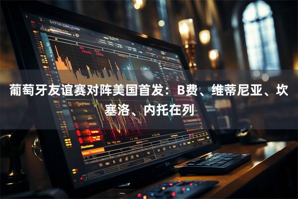 葡萄牙友谊赛对阵美国首发：B费、维蒂尼亚、坎塞洛、内托在列
