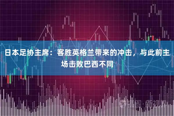 日本足协主席：客胜英格兰带来的冲击，与此前主场击败巴西不同