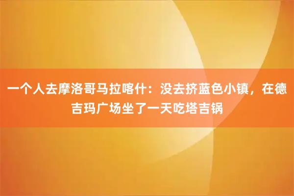 一个人去摩洛哥马拉喀什：没去挤蓝色小镇，在德吉玛广场坐了一天吃塔吉锅