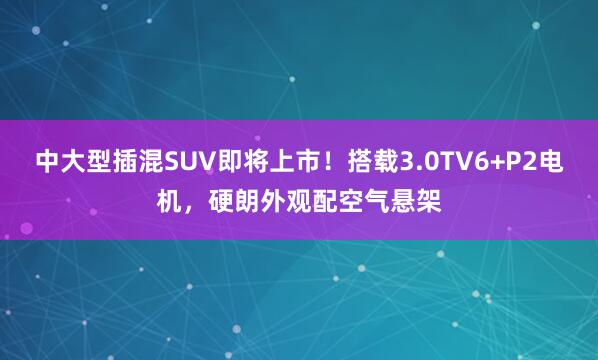 中大型插混SUV即将上市！搭载3.0TV6+P2电机，硬朗外观配空气悬架