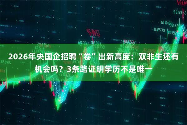 2026年央国企招聘“卷”出新高度：双非生还有机会吗？3条路证明学历不是唯一