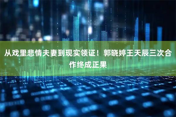 从戏里悲情夫妻到现实领证！郭晓婷王天辰三次合作终成正果