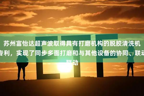 苏州富怡达超声波取得具有打磨机构的脱胶清洗机专利，实现了同步多面打磨和与其他设备的协同、联动