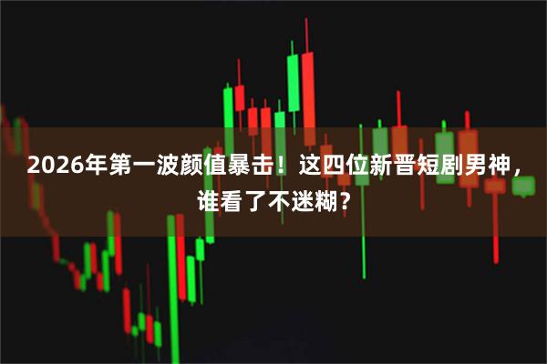 2026年第一波颜值暴击！这四位新晋短剧男神，谁看了不迷糊？