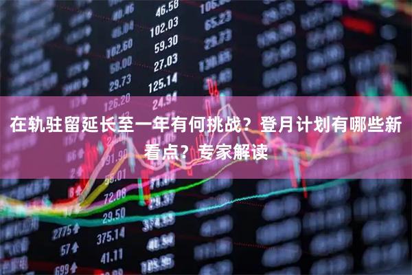 在轨驻留延长至一年有何挑战？登月计划有哪些新看点？专家解读