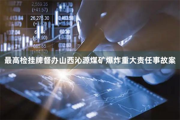 最高检挂牌督办山西沁源煤矿爆炸重大责任事故案