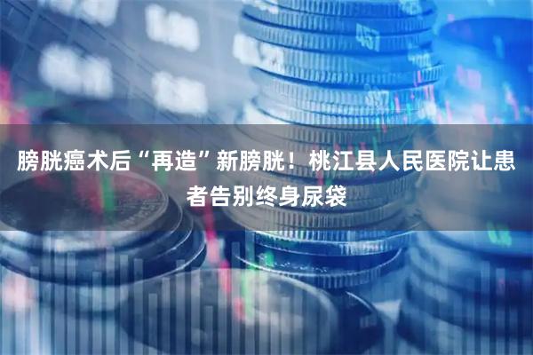 膀胱癌术后“再造”新膀胱！桃江县人民医院让患者告别终身尿袋