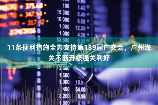 11条便利措施全力支持第139届广交会，广州海关不断升级通关利好