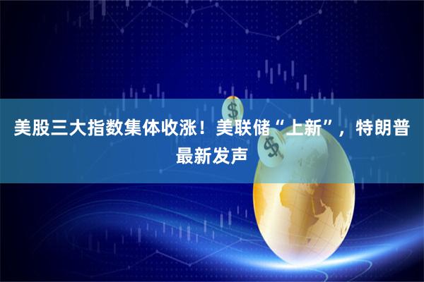 美股三大指数集体收涨！美联储“上新”，特朗普最新发声