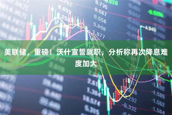 美联储,重磅!沃什宣誓就职,分析称再次降息难度加大