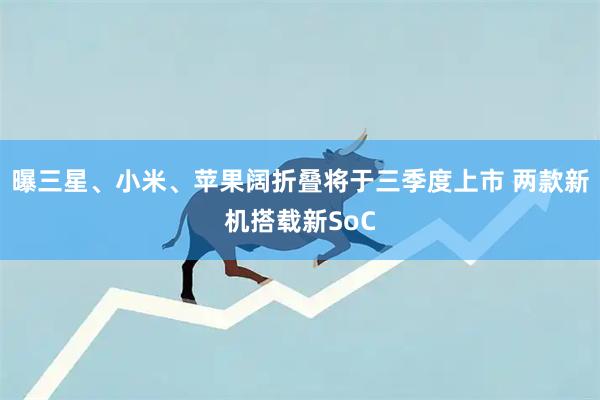 曝三星、小米、苹果阔折叠将于三季度上市 两款新机搭载新SoC