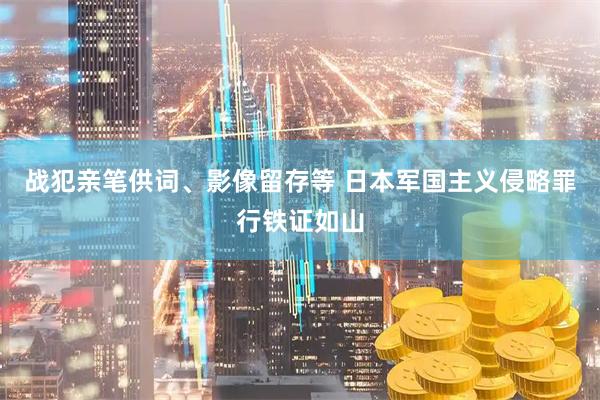 战犯亲笔供词、影像留存等 日本军国主义侵略罪行铁证如山